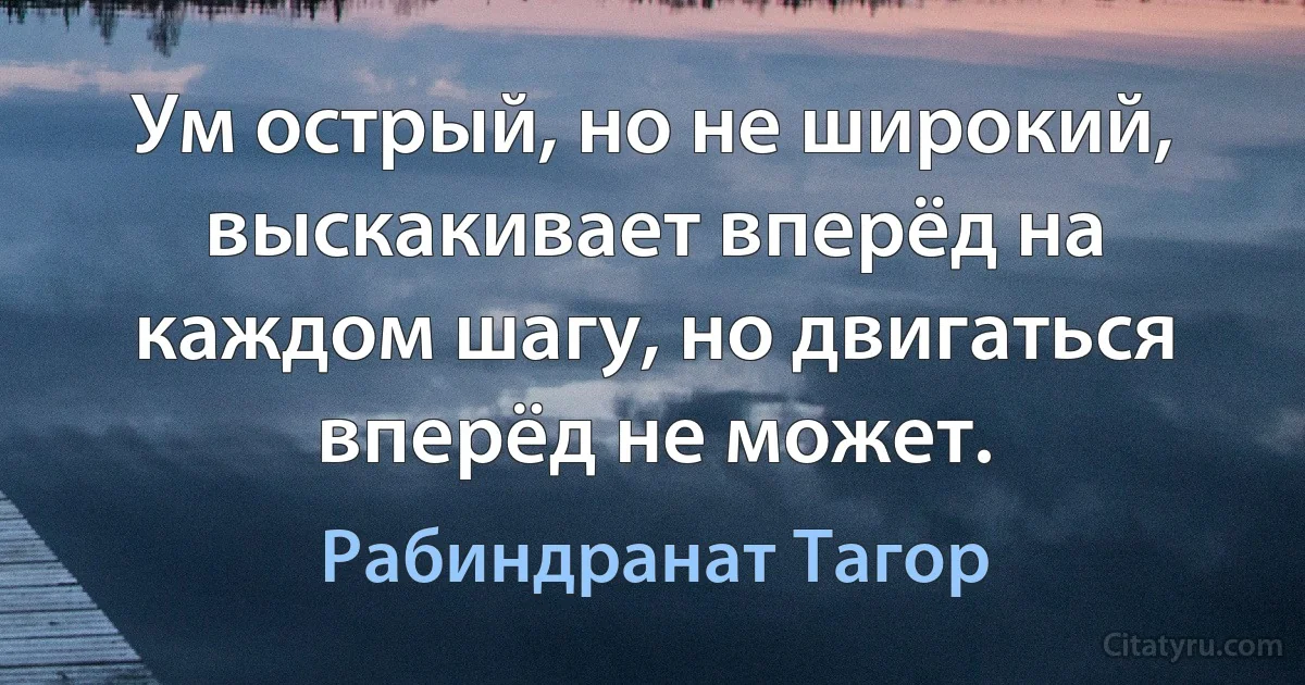 Ум острый, но не широкий, выскакивает вперёд на каждом шагу, но двигаться вперёд не может. (Рабиндранат Тагор)