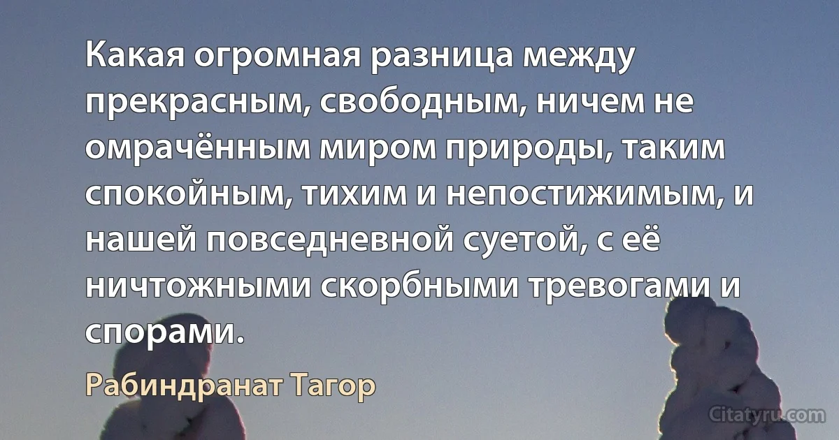 Какая огромная разница между прекрасным, свободным, ничем не омрачённым миром природы, таким спокойным, тихим и непостижимым, и нашей повседневной суетой, с её ничтожными скорбными тревогами и спорами. (Рабиндранат Тагор)