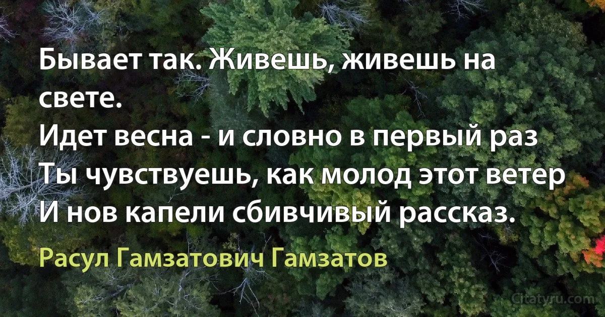 Бывает так. Живешь, живешь на свете.
Идет весна - и словно в первый раз
Ты чувствуешь, как молод этот ветер
И нов капели сбивчивый рассказ. (Расул Гамзатович Гамзатов)