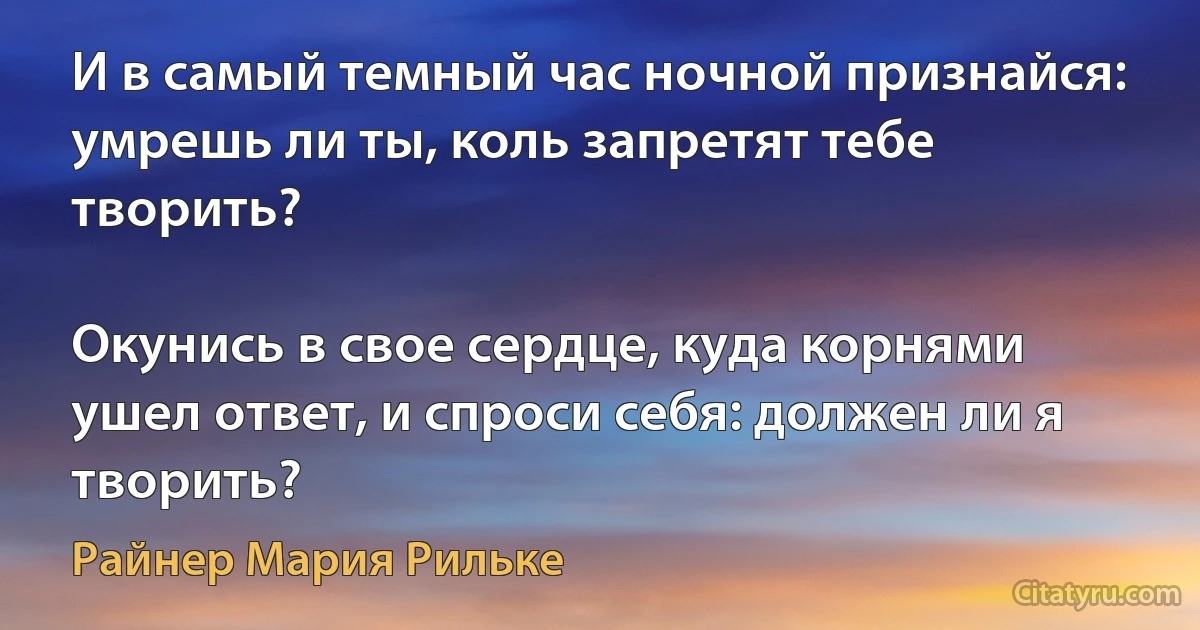 И в самый темный час ночной признайся: умрешь ли ты, коль запретят тебе творить?

Окунись в свое сердце, куда корнями ушел ответ, и спроси себя: должен ли я творить? (Райнер Мария Рильке)