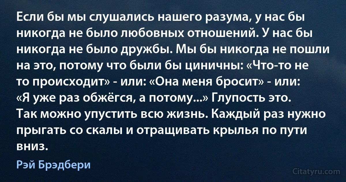 Если бы мы слушались нашего разума, у нас бы никогда не было любовных отношений. У нас бы никогда не было дружбы. Мы бы никогда не пошли на это, потому что были бы циничны: «Что-то не то происходит» - или: «Она меня бросит» - или: «Я уже раз обжёгся, а потому...» Глупость это. Так можно упустить всю жизнь. Каждый раз нужно прыгать со скалы и отращивать крылья по пути вниз. (Рэй Брэдбери)