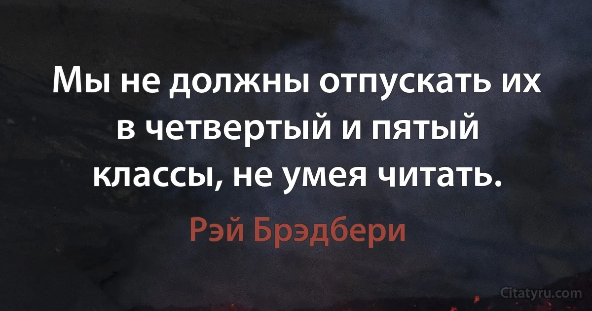 Мы не должны отпускать их в четвертый и пятый классы, не умея читать. (Рэй Брэдбери)