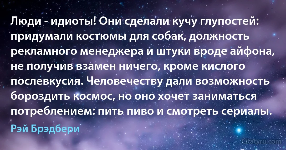 Люди - идиоты! Они сделали кучу глупостей: придумали костюмы для собак, должность рекламного менеджера и штуки вроде айфона, не получив взамен ничего, кроме кислого послевкусия. Человечеству дали возможность бороздить космос, но оно хочет заниматься потреблением: пить пиво и смотреть сериалы. (Рэй Брэдбери)