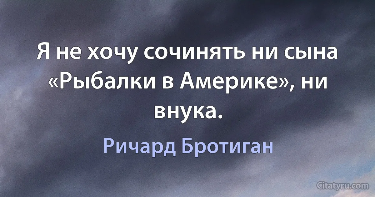 Я не хочу сочинять ни сына «Рыбалки в Америке», ни внука. (Ричард Бротиган)