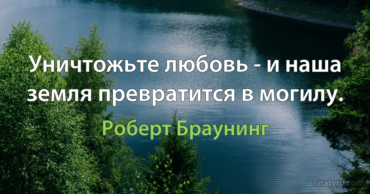 Уничтожьте любовь - и наша земля превратится в могилу. (Роберт Браунинг)