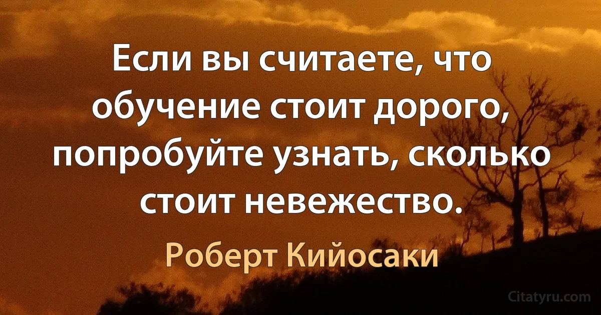 Если вы считаете, что обучение стоит дорого, попробуйте узнать, сколько стоит невежество. (Роберт Кийосаки)