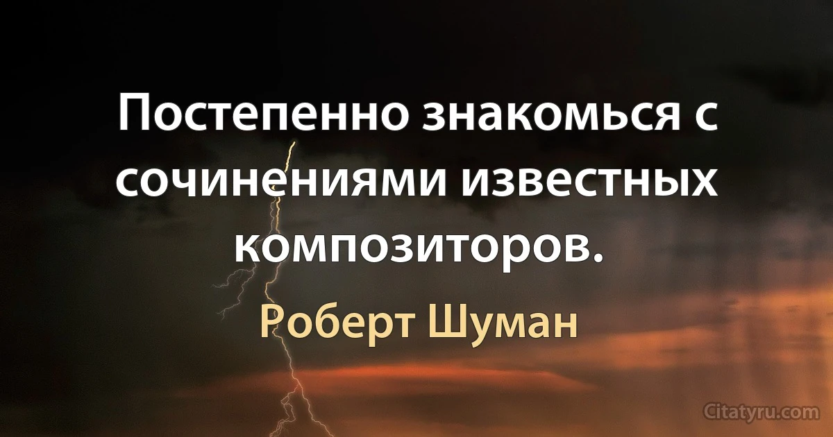 Постепенно знакомься с сочинениями известных композиторов. (Роберт Шуман)