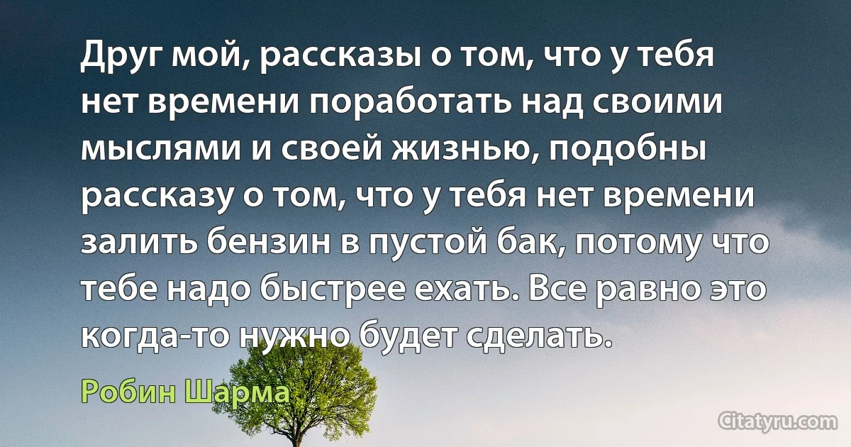 Друг мой, рассказы о том, что у тебя нет времени поработать над своими мыслями и своей жизнью, подобны рассказу о том, что у тебя нет времени залить бензин в пустой бак, потому что тебе надо быстрее ехать. Все равно это когда-то нужно будет сделать. (Робин Шарма)