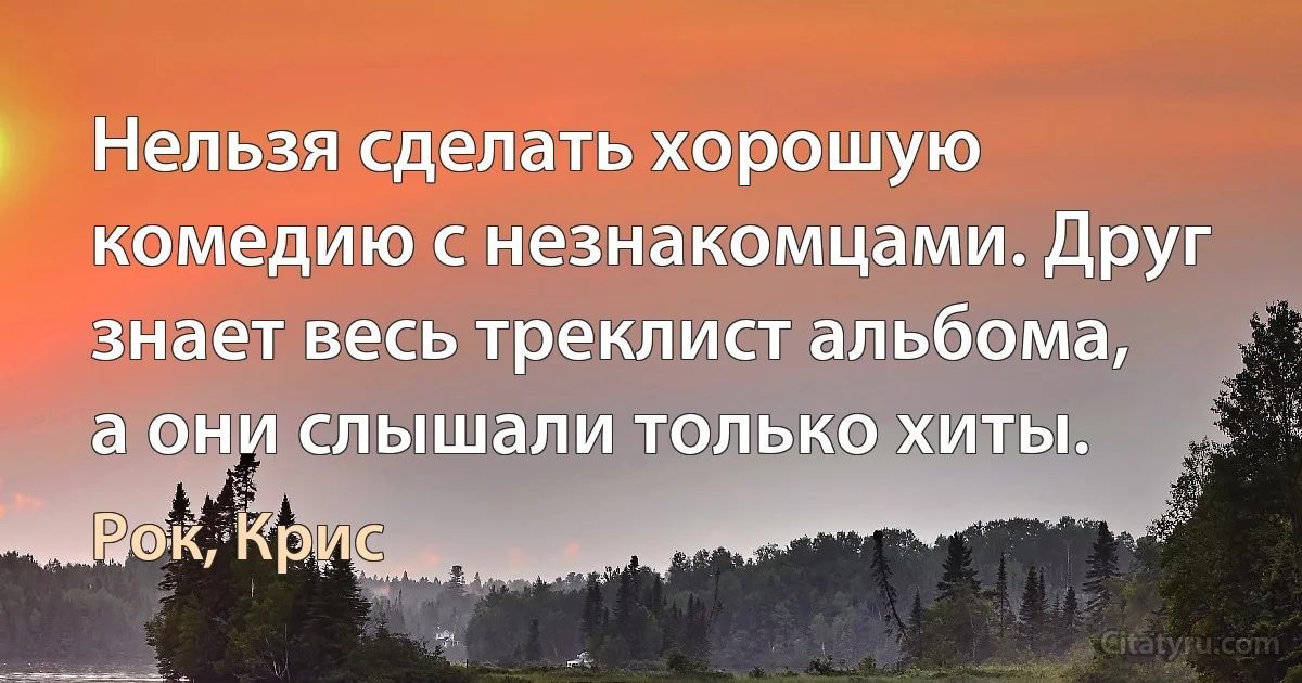 Нельзя сделать хорошую комедию с незнакомцами. Друг знает весь треклист альбома, а они слышали только хиты. (Рок, Крис)