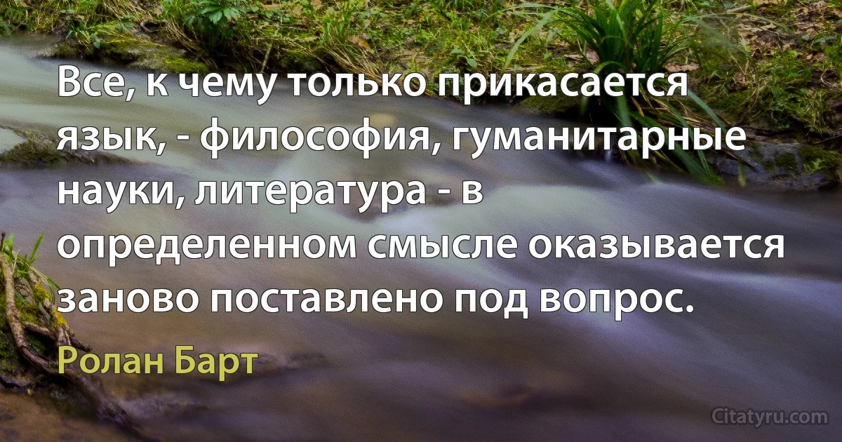 Все, к чему только прикасается язык, - философия, гуманитарные науки, литература - в определенном смысле оказывается заново поставлено под вопрос. (Ролан Барт)