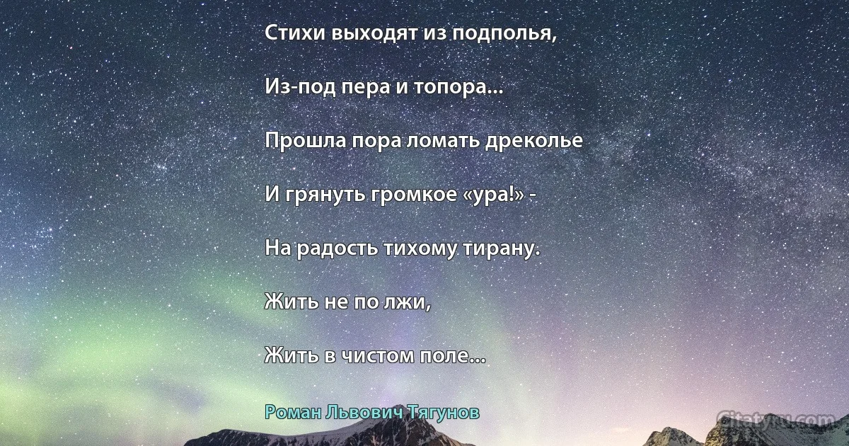 Стихи выходят из подполья,

Из-под пера и топора...

Прошла пора ломать дреколье

И грянуть громкое «ура!» -

На радость тихому тирану.

Жить не по лжи,

Жить в чистом поле... (Роман Львович Тягунов)