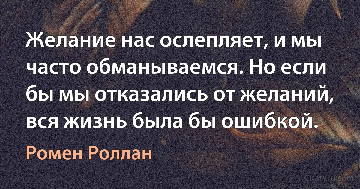 Желание нас ослепляет, и мы часто обманываемся. Но если бы мы отказались от желаний, вся жизнь была бы ошибкой. (Ромен Роллан)