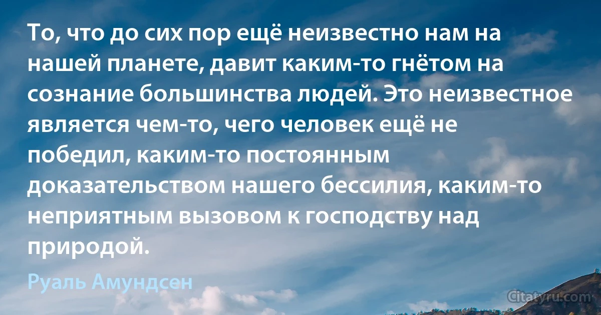 То, что до сих пор ещё неизвестно нам на нашей планете, давит каким-то гнётом на сознание большинства людей. Это неизвестное является чем-то, чего человек ещё не победил, каким-то постоянным доказательством нашего бессилия, каким-то неприятным вызовом к господству над природой. (Руаль Амундсен)