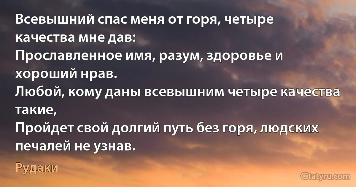 Всевышний спас меня от горя, четыре качества мне дав:
Прославленное имя, разум, здоровье и хороший нрав.
Любой, кому даны всевышним четыре качества такие,
Пройдет свой долгий путь без горя, людских печалей не узнав. (Рудаки)