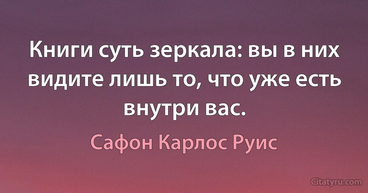 Книги суть зеркала: вы в них видите лишь то, что уже есть внутри вас. (Сафон Карлос Руис)