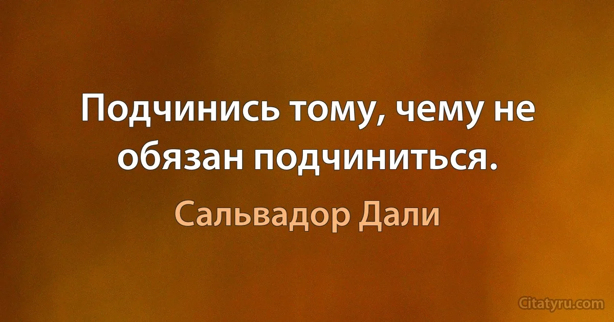 Подчинись тому, чему не обязан подчиниться. (Сальвадор Дали)