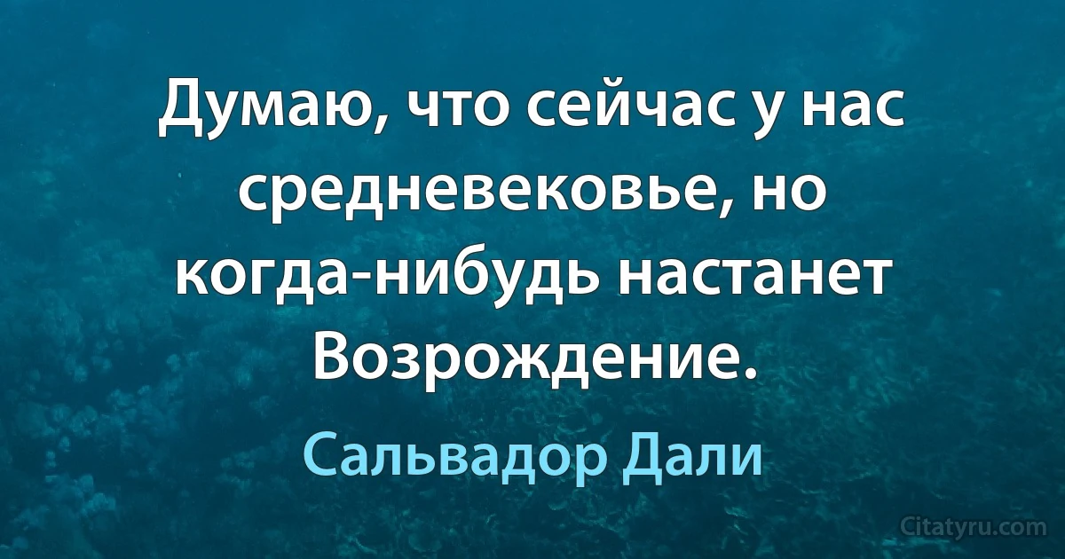 Думаю, что сейчас у нас средневековье, но когда-нибудь настанет Возрождение. (Сальвадор Дали)