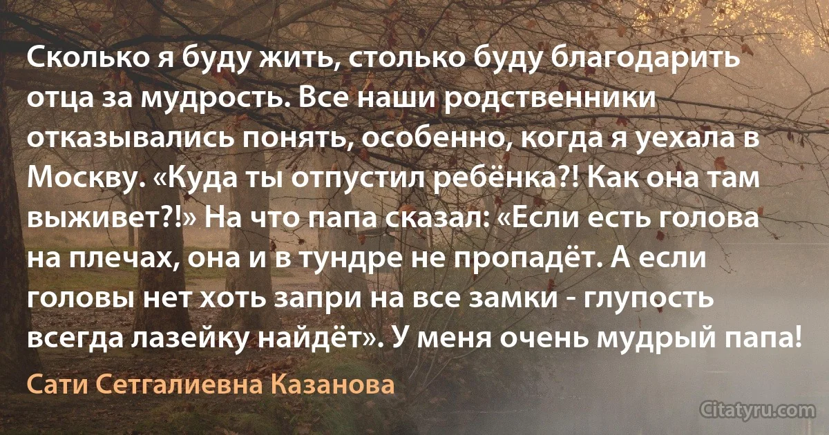 Сколько я буду жить, столько буду благодарить отца за мудрость. Все наши родственники отказывались понять, особенно, когда я уехала в Москву. «Куда ты отпустил ребёнка?! Как она там выживет?!» На что папа сказал: «Если есть голова на плечах, она и в тундре не пропадёт. А если головы нет хоть запри на все замки - глупость всегда лазейку найдёт». У меня очень мудрый папа! (Сати Сетгалиевна Казанова)