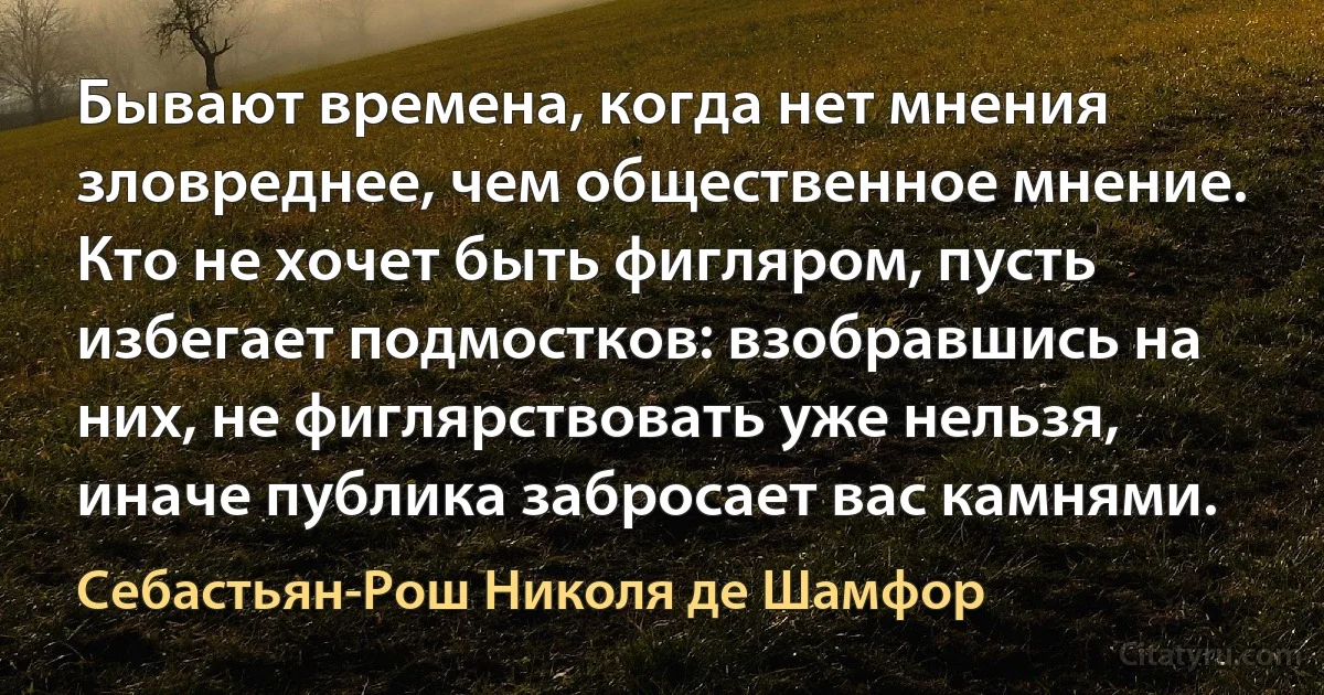 Бывают времена, когда нет мнения зловреднее, чем общественное мнение. Кто не хочет быть фигляром, пусть избегает подмостков: взобравшись на них, не фиглярствовать уже нельзя, иначе публика забросает вас камнями. (Себастьян-Рош Николя де Шамфор)