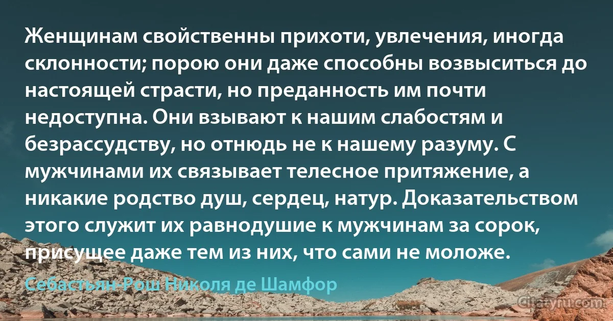 Женщинам свойственны прихоти, увлечения, иногда склонности; порою они даже способны возвыситься до настоящей страсти, но преданность им почти недоступна. Они взывают к нашим слабостям и безрассудству, но отнюдь не к нашему разуму. С мужчинами их связывает телесное притяжение, а никакие родство душ, сердец, натур. Доказательством этого служит их равнодушие к мужчинам за сорок, присущее даже тем из них, что сами не моложе. (Себастьян-Рош Николя де Шамфор)