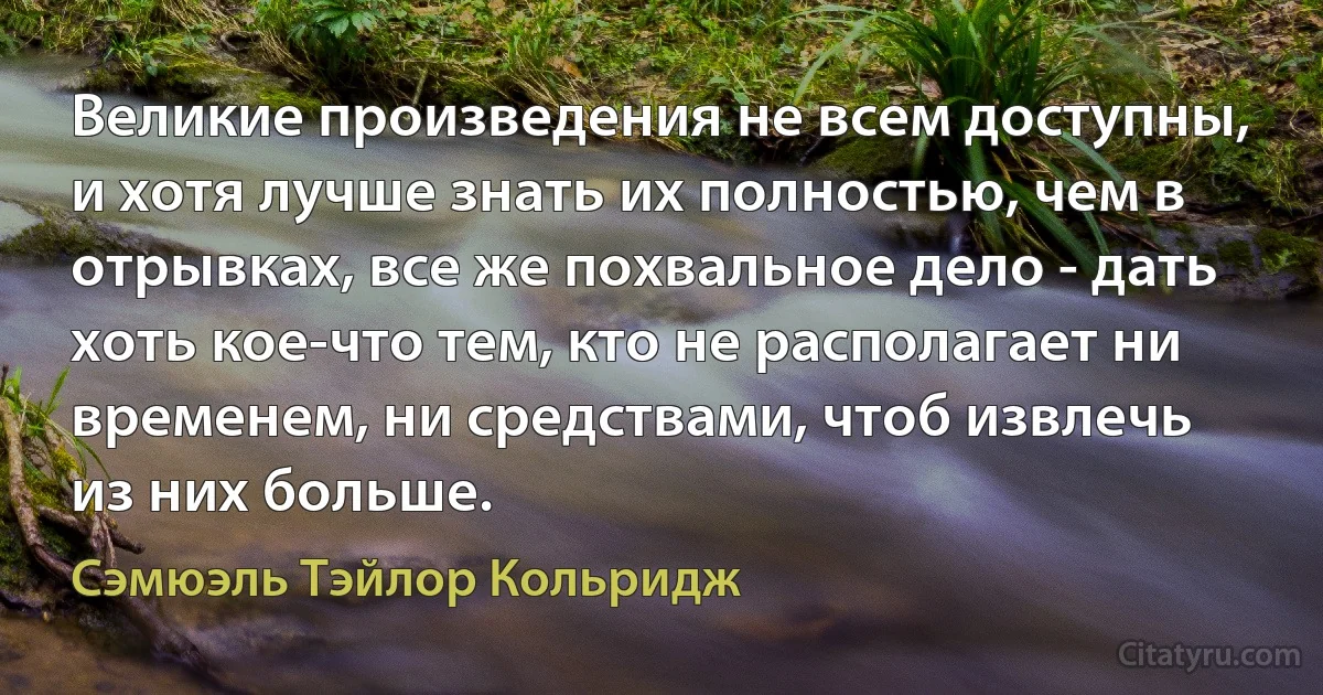 Великие произведения не всем доступны, и хотя лучше знать их полностью, чем в отрывках, все же похвальное дело - дать хоть кое-что тем, кто не располагает ни временем, ни средствами, чтоб извлечь из них больше. (Сэмюэль Тэйлор Кольридж)