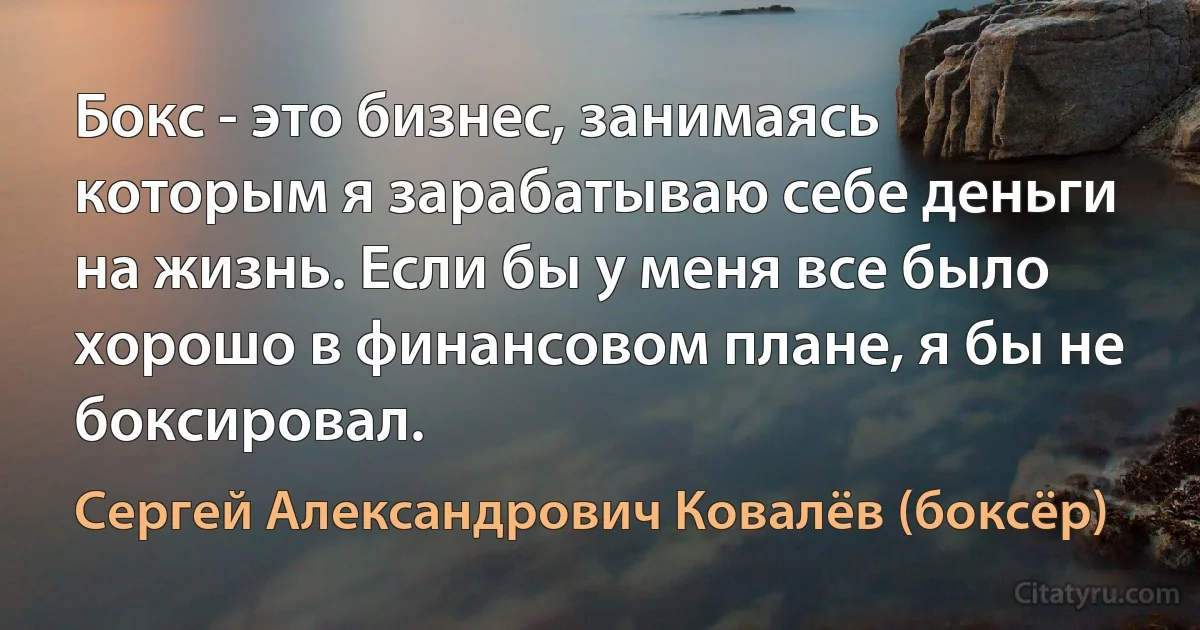 Бокс - это бизнес, занимаясь которым я зарабатываю себе деньги на жизнь. Если бы у меня все было хорошо в финансовом плане, я бы не боксировал. (Сергей Александрович Ковалёв (боксёр))