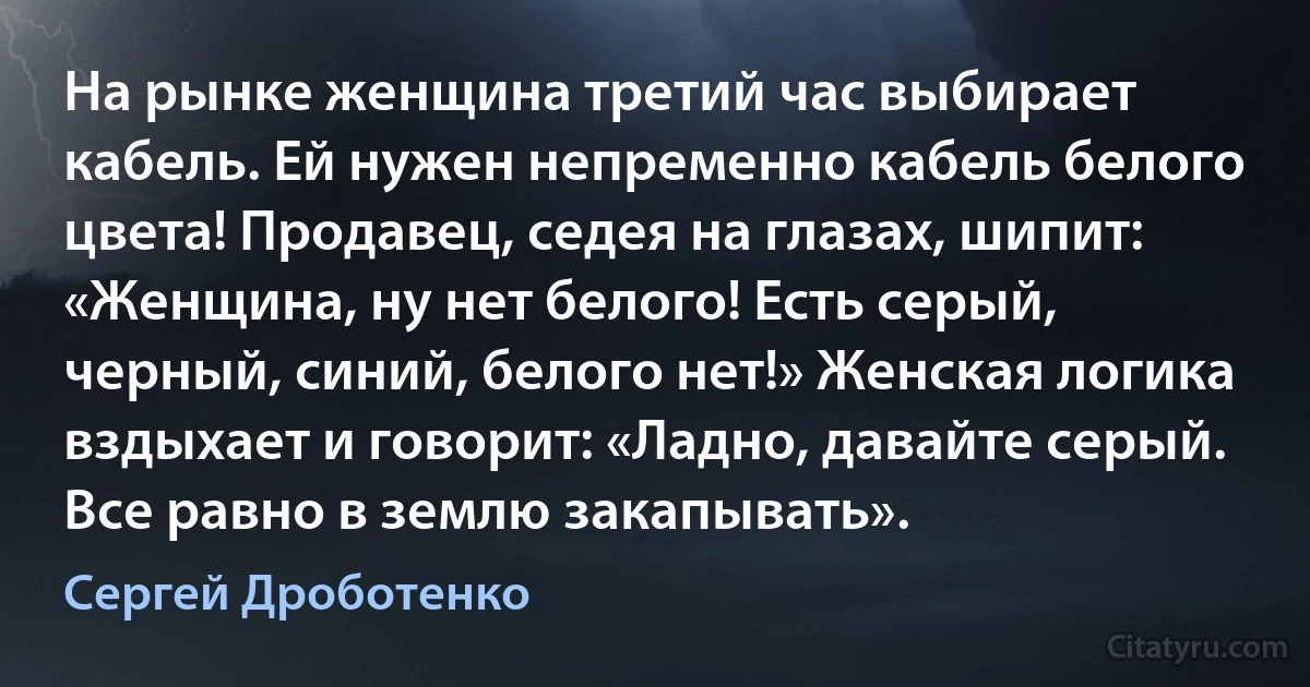 На рынке женщина третий час выбирает кабель. Ей нужен непременно кабель белого цвета! Продавец, седея на глазах, шипит: «Женщина, ну нет белого! Есть серый, черный, синий, белого нет!» Женская логика вздыхает и говорит: «Ладно, давайте серый. Все равно в землю закапывать». (Сергей Дроботенко)