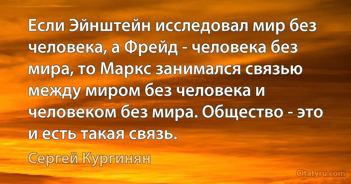 Если Эйнштейн исследовал мир без человека, а Фрейд - человека без мира, то Маркс занимался связью между миром без человека и человеком без мира. Общество - это и есть такая связь. (Сергей Кургинян)