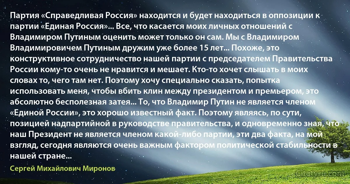 Партия «Справедливая Россия» находится и будет находиться в оппозиции к партии «Единая Россия»... Все, что касается моих личных отношений с Владимиром Путиным оценить может только он сам. Мы с Владимиром Владимировичем Путиным дружим уже более 15 лет... Похоже, это конструктивное сотрудничество нашей партии с председателем Правительства России кому-то очень не нравится и мешает. Кто-то хочет слышать в моих словах то, чего там нет. Поэтому хочу специально сказать, попытка использовать меня, чтобы вбить клин между президентом и премьером, это абсолютно бесполезная затея... То, что Владимир Путин не является членом «Единой России», это хорошо известный факт. Поэтому являясь, по сути, позицией надпартийной в руководстве правительства, и одновременно зная, что наш Президент не является членом какой-либо партии, эти два факта, на мой взгляд, сегодня являются очень важным фактором политической стабильности в нашей стране... (Сергей Михайлович Миронов)