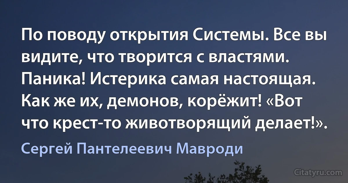 По поводу открытия Системы. Все вы видите, что творится с властями. Паника! Истерика самая настоящая. Как же их, демонов, корёжит! «Вот что крест-то животворящий делает!». (Сергей Пантелеевич Мавроди)