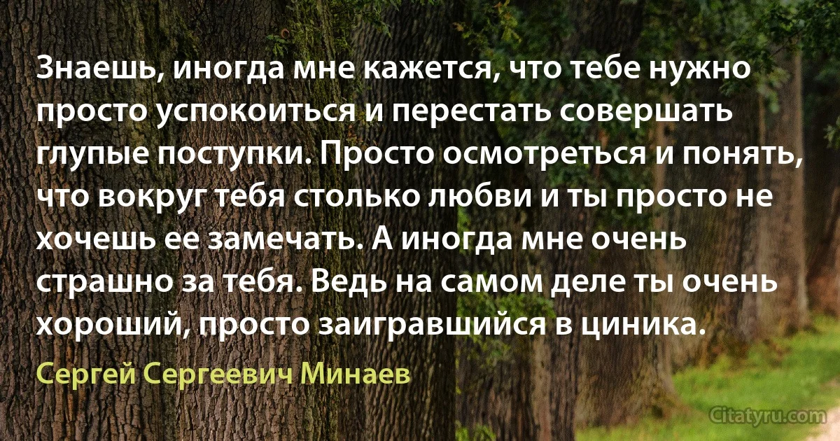 Знаешь, иногда мне кажется, что тебе нужно просто успокоиться и перестать совершать глупые поступки. Просто осмотреться и понять, что вокруг тебя столько любви и ты просто не хочешь ее замечать. А иногда мне очень страшно за тебя. Ведь на самом деле ты очень хороший, просто заигравшийся в циника. (Сергей Сергеевич Минаев)