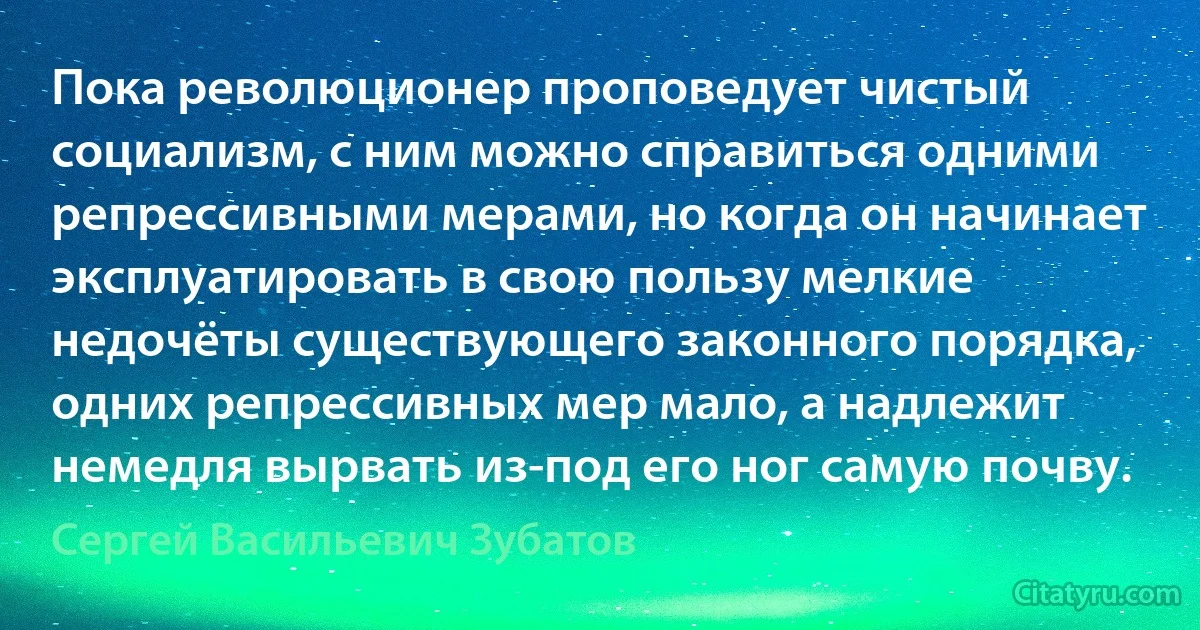 Пока революционер проповедует чистый социализм, с ним можно справиться одними репрессивными мерами, но когда он начинает эксплуатировать в свою пользу мелкие недочёты существующего законного порядка, одних репрессивных мер мало, а надлежит немедля вырвать из-под его ног самую почву. (Сергей Васильевич Зубатов)