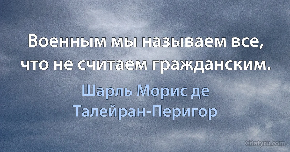 Военным мы называем все, что не считаем гражданским. (Шарль Морис де Талейран-Перигор)