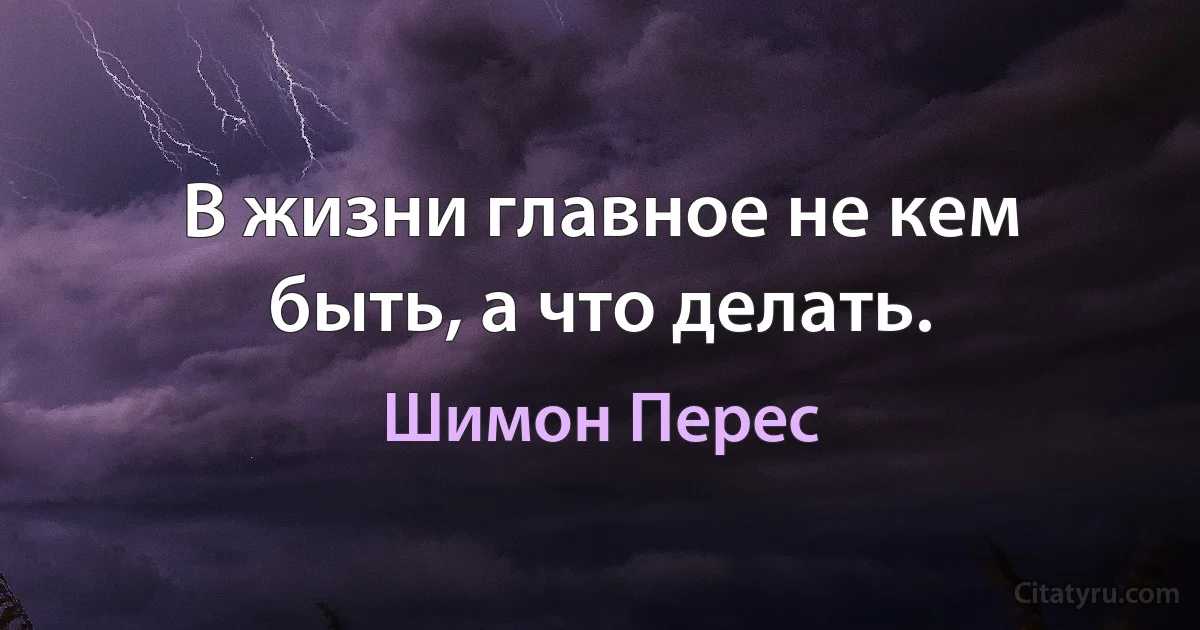 В жизни главное не кем быть, а что делать. (Шимон Перес)