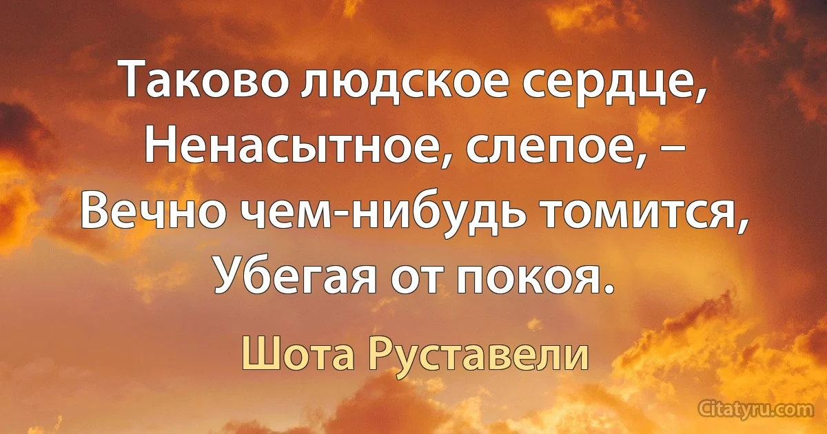 Таково людское сердце,
Ненасытное, слепое, –
Вечно чем-нибудь томится,
Убегая от покоя. (Шота Руставели)