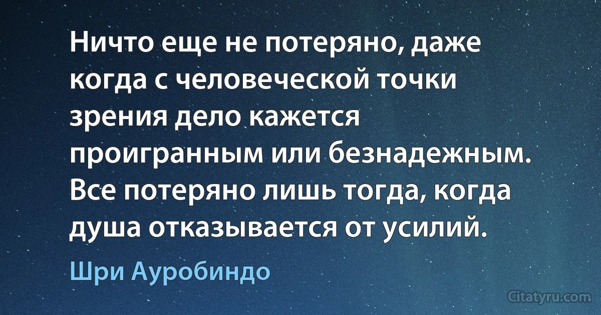 Ничто еще не потеряно, даже
когда с человеческой точки
зрения дело кажется
проигранным или безнадежным.
Все потеряно лишь тогда, когда
душа отказывается от усилий. (Шри Ауробиндо)