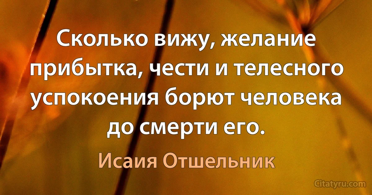 Сколько вижу, желание прибытка, чести и телесного успокоения борют человека до смерти его. (Исаия Отшельник)