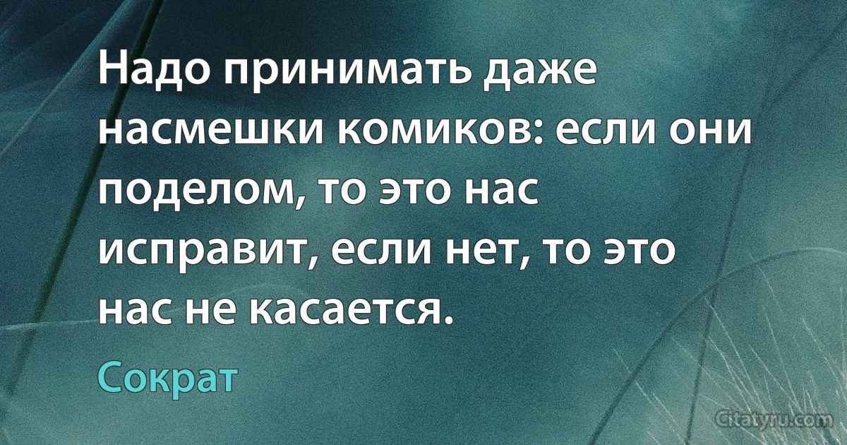 Надо принимать даже насмешки комиков: если они поделом, то это нас исправит, если нет, то это нас не касается. (Сократ)