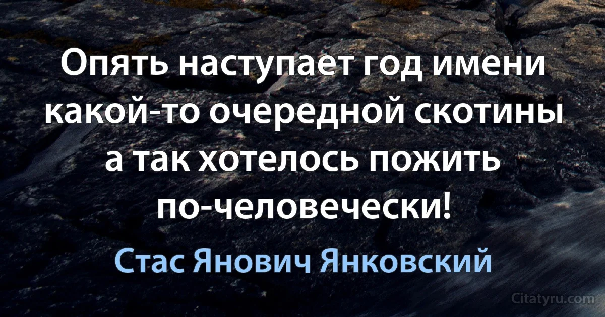 Опять наступает год имени какой-то очередной скотины а так хотелось пожить по-человечески! (Стас Янович Янковский)