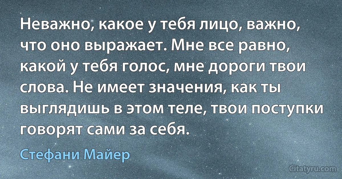 Неважно, какое у тебя лицо, важно, что оно выражает. Мне все равно, какой у тебя голос, мне дороги твои слова. Не имеет значения, как ты выглядишь в этом теле, твои поступки говорят сами за себя. (Стефани Майер)