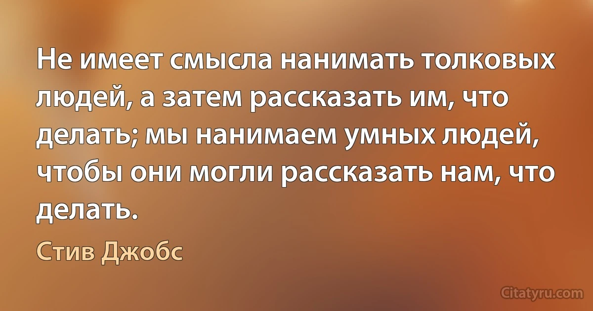 Не имеет смысла нанимать толковых людей, а затем рассказать им, что делать; мы нанимаем умных людей, чтобы они могли рассказать нам, что делать. (Стив Джобс)