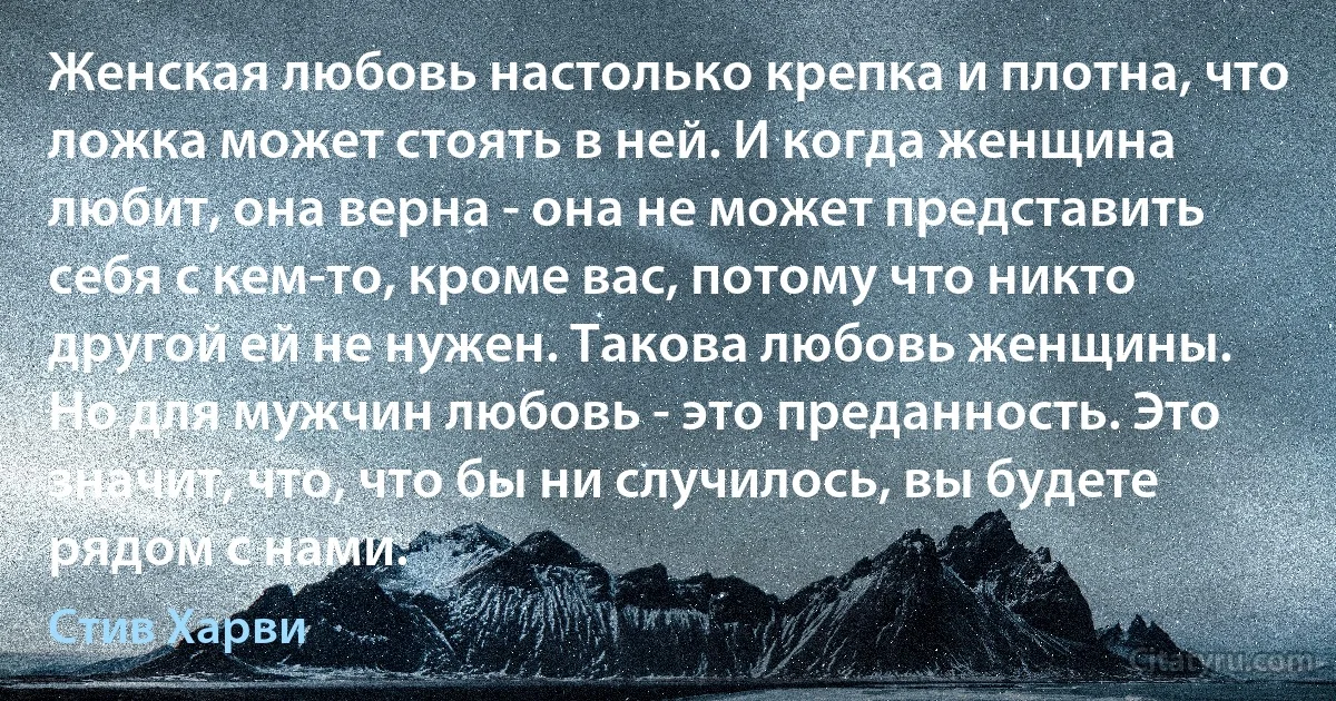 Женская любовь настолько крепка и плотна, что ложка может стоять в ней. И когда женщина любит, она верна - она не может представить себя с кем-то, кроме вас, потому что никто другой ей не нужен. Такова любовь женщины.
Но для мужчин любовь - это преданность. Это значит, что, что бы ни случилось, вы будете рядом с нами. (Стив Харви)