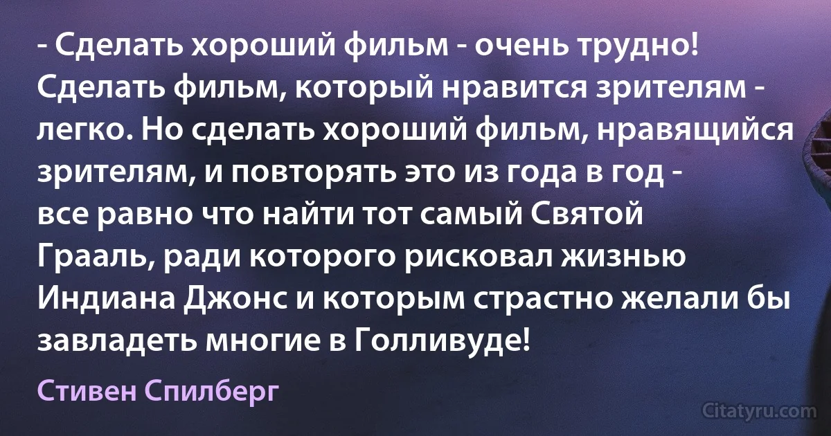 - Сделать хороший фильм - очень трудно! Сделать фильм, который нравится зрителям - легко. Но сделать хороший фильм, нравящийся зрителям, и повторять это из года в год - все равно что найти тот самый Святой Грааль, ради которого рисковал жизнью Индиана Джонс и которым страстно желали бы завладеть многие в Голливуде! (Стивен Спилберг)