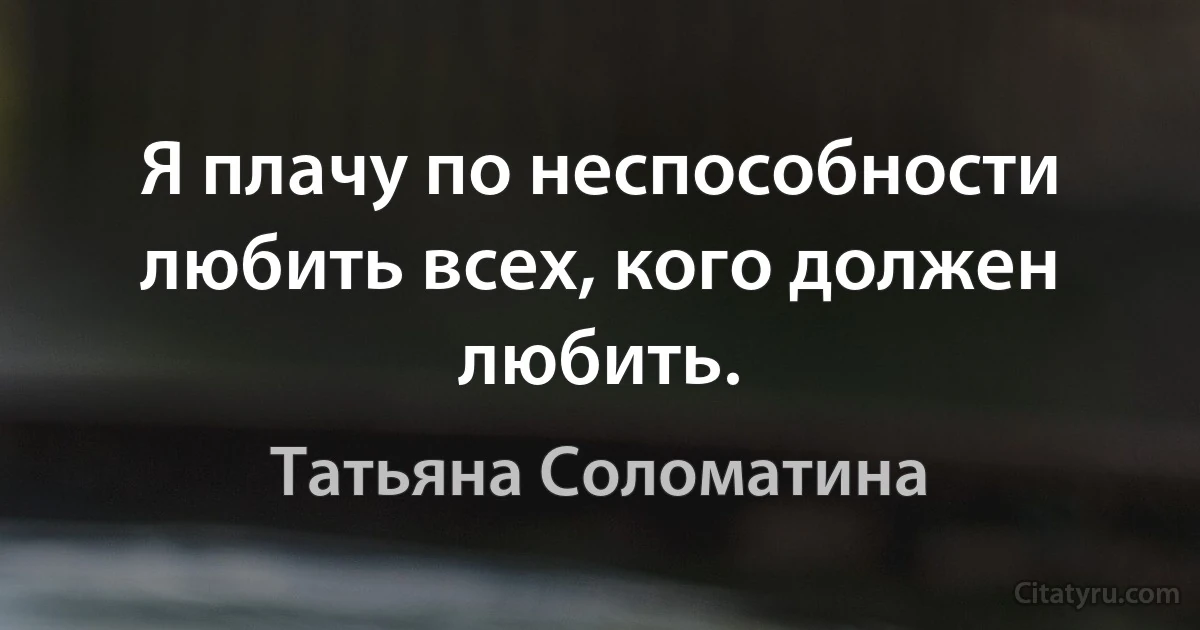 Я плачу по неспособности любить всех, кого должен любить. (Татьяна Соломатина)