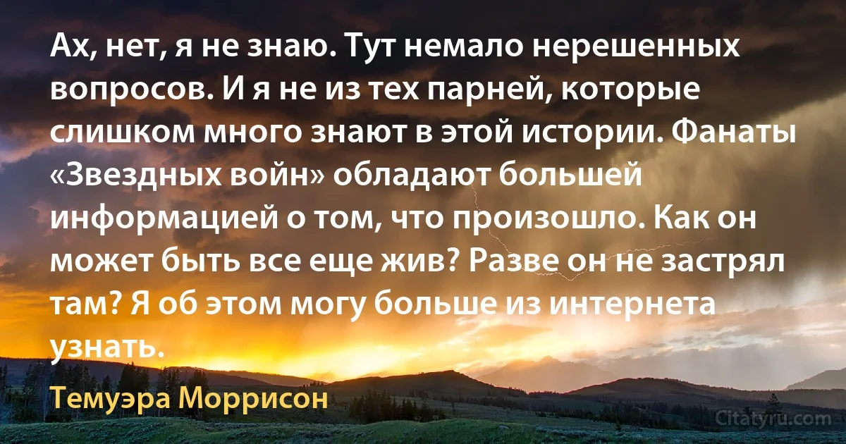 Ах, нет, я не знаю. Тут немало нерешенных вопросов. И я не из тех парней, которые слишком много знают в этой истории. Фанаты «Звездных войн» обладают большей информацией о том, что произошло. Как он может быть все еще жив? Разве он не застрял там? Я об этом могу больше из интернета узнать. (Темуэра Моррисон)