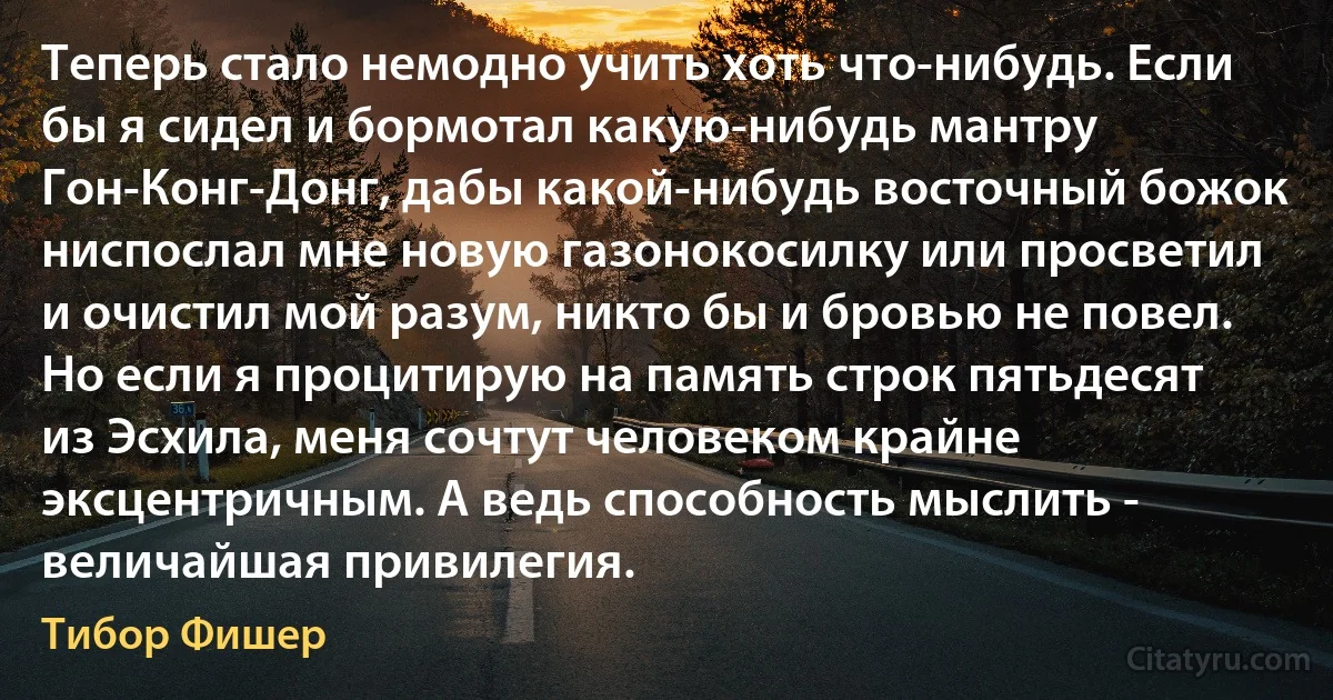 Теперь стало немодно учить хоть что-нибудь. Если бы я сидел и бормотал какую-нибудь мантру Гон-Конг-Донг, дабы какой-нибудь восточный божок ниспослал мне новую газонокосилку или просветил и очистил мой разум, никто бы и бровью не повел. Но если я процитирую на память строк пятьдесят из Эсхила, меня сочтут человеком крайне эксцентричным. А ведь способность мыслить - величайшая привилегия. (Тибор Фишер)