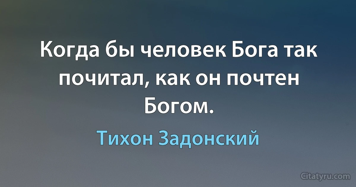 Когда бы человек Бога так почитал, как он почтен Богом. (Тихон Задонский)