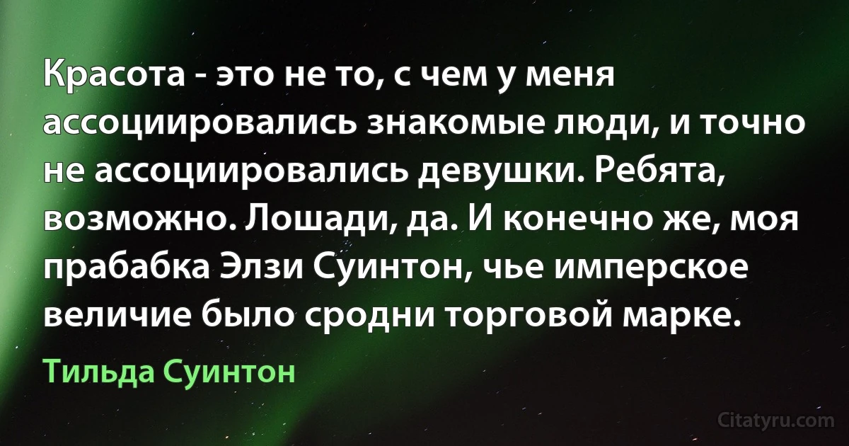 Красота - это не то, с чем у меня ассоциировались знакомые люди, и точно не ассоциировались девушки. Ребята, возможно. Лошади, да. И конечно же, моя прабабка Элзи Суинтон, чье имперское величие было сродни торговой марке. (Тильда Суинтон)