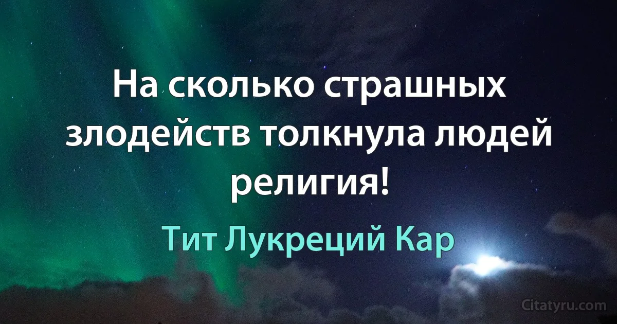 На сколько страшных злодейств толкнула людей религия! (Тит Лукреций Кар)