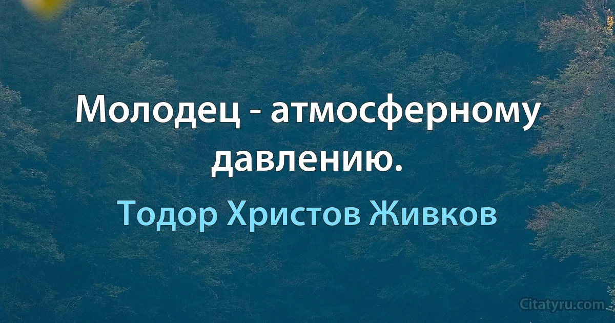 Молодец - атмосферному давлению. (Тодор Христов Живков)